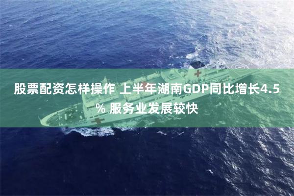股票配资怎样操作 上半年湖南GDP同比增长4.5% 服务业发展较快