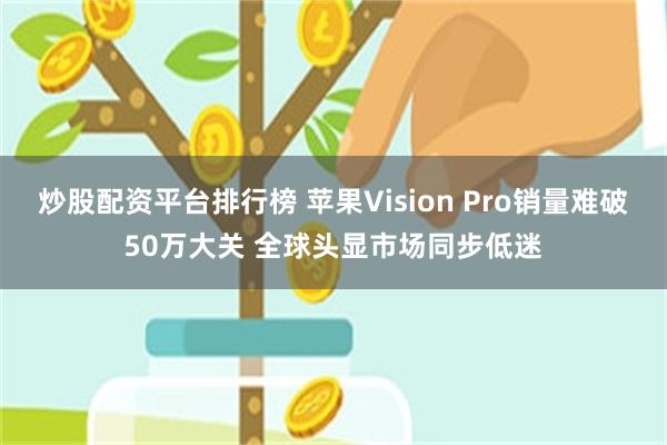 炒股配资平台排行榜 苹果Vision Pro销量难破50万大关 全球头显市场同步低迷