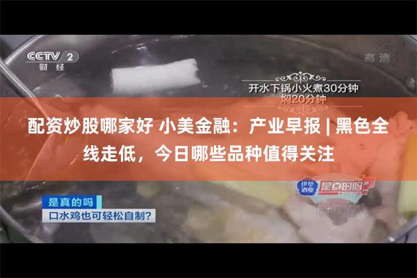 配资炒股哪家好 小美金融：产业早报 | 黑色全线走低，今日哪些品种值得关注