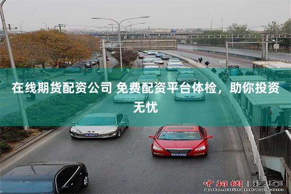 在线期货配资公司 免费配资平台体检，助你投资无忧