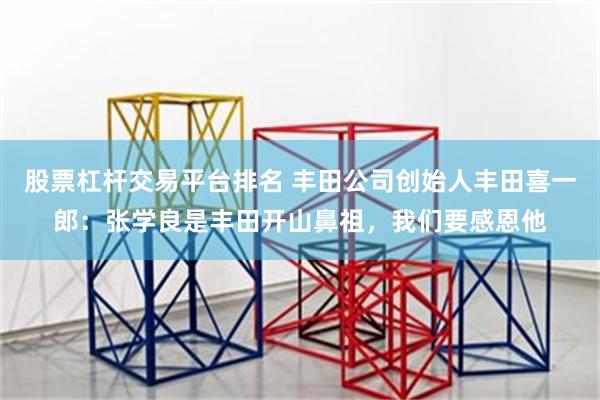 股票杠杆交易平台排名 丰田公司创始人丰田喜一郎：张学良是丰田开山鼻祖，我们要感恩他