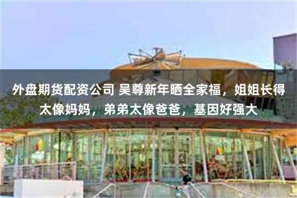 外盘期货配资公司 吴尊新年晒全家福，姐姐长得太像妈妈，弟弟太像爸爸，基因好强大