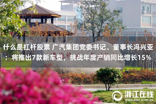什么是扛杆股票 广汽集团党委书记、董事长冯兴亚：将推出7款新车型，挑战年度产销同比增长15%