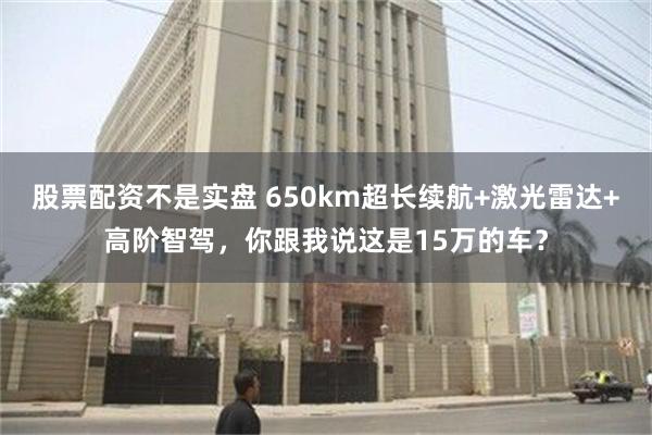 股票配资不是实盘 650km超长续航+激光雷达+高阶智驾，你跟我说这是15万的车？
