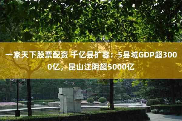 一家天下股票配资 千亿县扩容：5县域GDP超3000亿，昆山江阴超5000亿