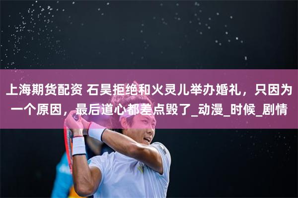 上海期货配资 石昊拒绝和火灵儿举办婚礼，只因为一个原因，最后道心都差点毁了_动漫_时候_剧情