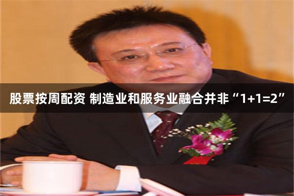 股票按周配资 制造业和服务业融合并非“1+1=2”