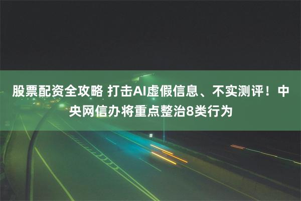 股票配资全攻略 打击AI虚假信息、不实测评！中央网信办将重点整治8类行为