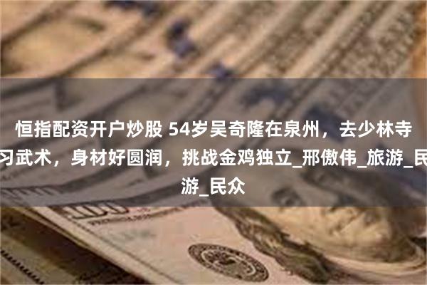 恒指配资开户炒股 54岁吴奇隆在泉州，去少林寺学习武术，身材好圆润，挑战金鸡独立_邢傲伟_旅游_民众