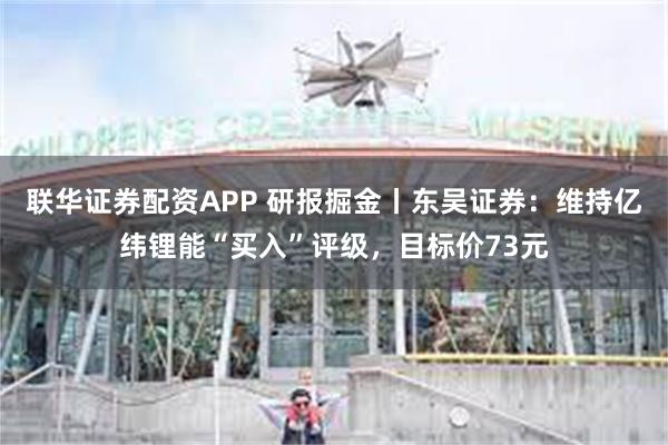 联华证券配资APP 研报掘金丨东吴证券：维持亿纬锂能“买入”评级，目标价73元