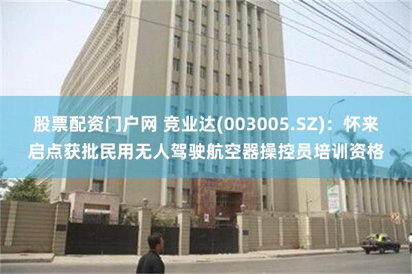 股票配资门户网 竞业达(003005.SZ)：怀来启点获批民用无人驾驶航空器操控员培训资格