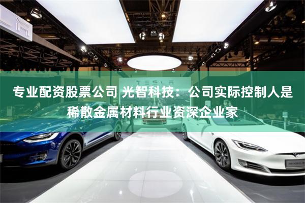 专业配资股票公司 光智科技：公司实际控制人是稀散金属材料行业资深企业家