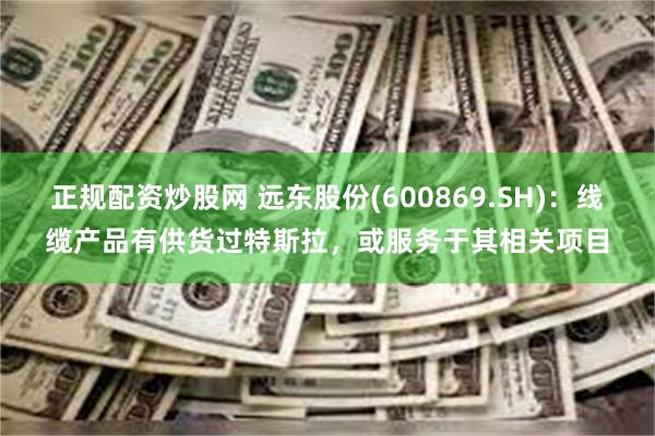 正规配资炒股网 远东股份(600869.SH)：线缆产品有供货过特斯拉，或服务于其相关项目