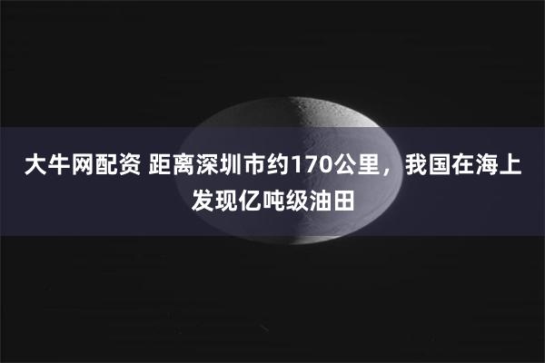 大牛网配资 距离深圳市约170公里，我国在海上发现亿吨级油田