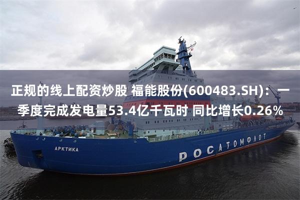 正规的线上配资炒股 福能股份(600483.SH)：一季度完成发电量53.4亿千瓦时 同比增长0.26%