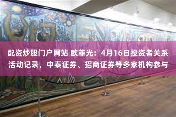 配资炒股门户网站 欧菲光：4月16日投资者关系活动记录，中泰证券、招商证券等多家机构参与