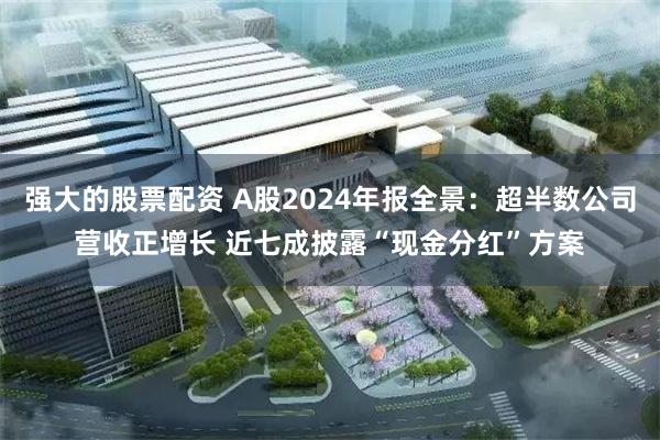 强大的股票配资 A股2024年报全景：超半数公司营收正增长 近七成披露“现金分红”方案