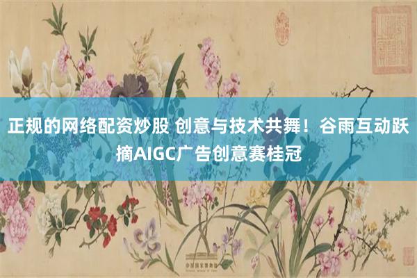 正规的网络配资炒股 创意与技术共舞！谷雨互动跃摘AIGC广告创意赛桂冠