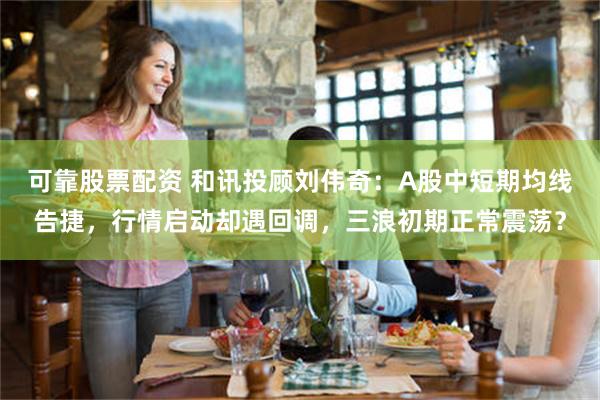 可靠股票配资 和讯投顾刘伟奇：A股中短期均线告捷，行情启动却遇回调，三浪初期正常震荡？