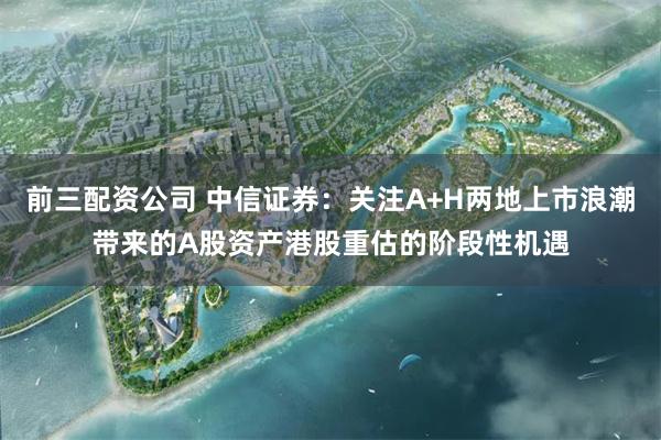 前三配资公司 中信证券：关注A+H两地上市浪潮带来的A股资产港股重估的阶段性机遇