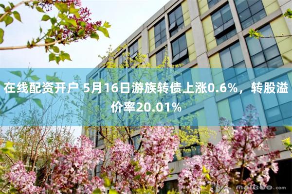 在线配资开户 5月16日游族转债上涨0.6%，转股溢价率20.01%