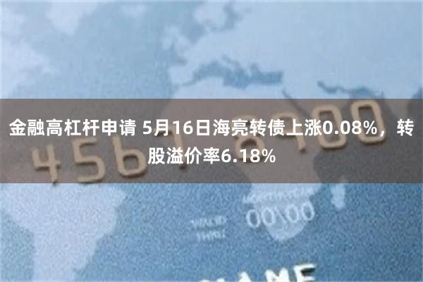 金融高杠杆申请 5月16日海亮转债上涨0.08%，转股溢价率6.18%