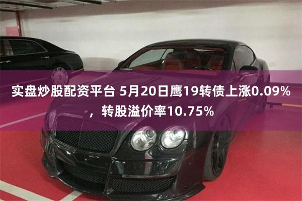 实盘炒股配资平台 5月20日鹰19转债上涨0.09%，转股溢价率10.75%