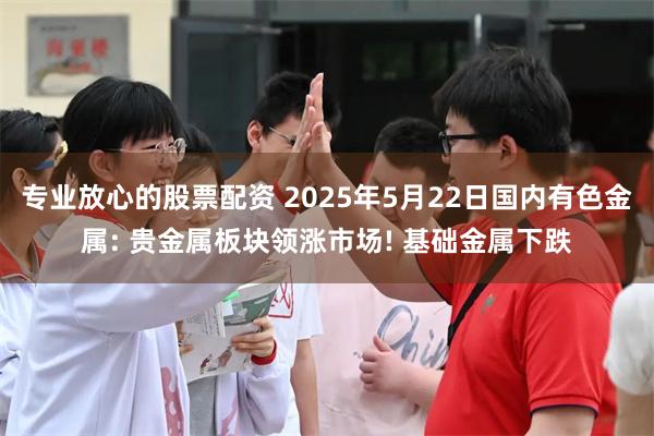 专业放心的股票配资 2025年5月22日国内有色金属: 贵金属板块领涨市场! 基础金属下跌