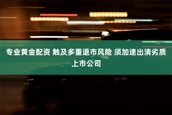 专业黄金配资 触及多重退市风险 须加速出清劣质上市公司