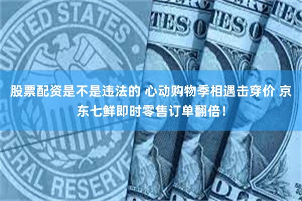 股票配资是不是违法的 心动购物季相遇击穿价 京东七鲜即时零售订单翻倍！