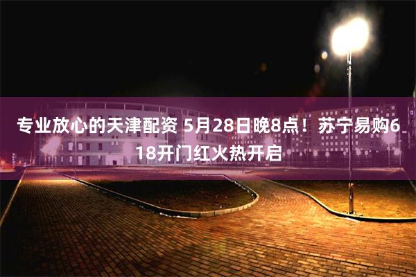 专业放心的天津配资 5月28日晚8点！苏宁易购618开门红火热开启