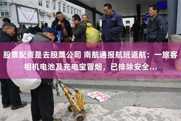 股票配资是去股票公司 南航通报航班返航：一旅客相机电池及充电宝冒烟，已排除安全...