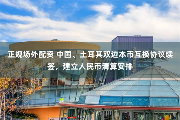 正规场外配资 中国、土耳其双边本币互换协议续签，建立人民币清算安排