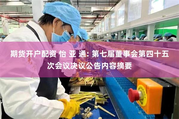 期货开户配资 怡 亚 通: 第七届董事会第四十五次会议决议公告内容摘要
