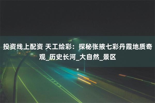 投资线上配资 天工绘彩：探秘张掖七彩丹霞地质奇观_历史长河_大自然_景区