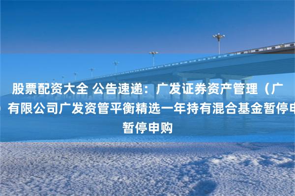 股票配资大全 公告速递：广发证券资产管理（广东）有限公司广发资管平衡精选一年持有混合基金暂停申购