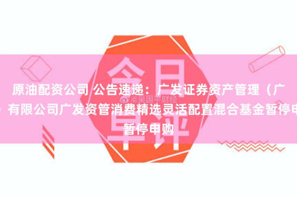 原油配资公司 公告速递：广发证券资产管理（广东）有限公司广发资管消费精选灵活配置混合基金暂停申购