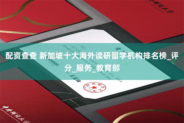 配资查查 新加坡十大海外读研留学机构排名榜_评分_服务_教育部