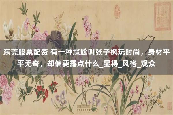 东莞股票配资 有一种尴尬叫张子枫玩时尚，身材平平无奇，却偏要露点什么_显得_风格_观众